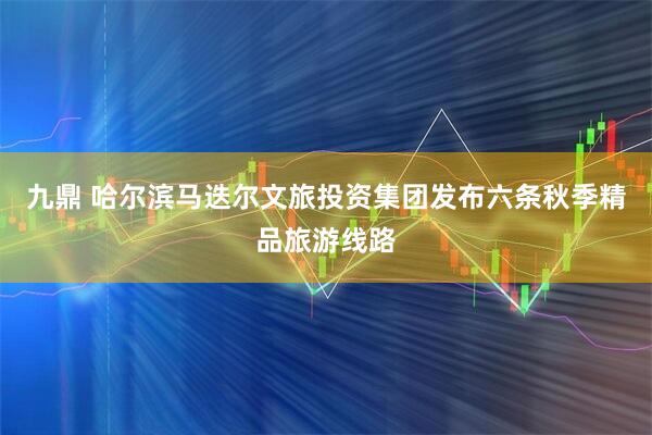 九鼎 哈尔滨马迭尔文旅投资集团发布六条秋季精品旅游线路