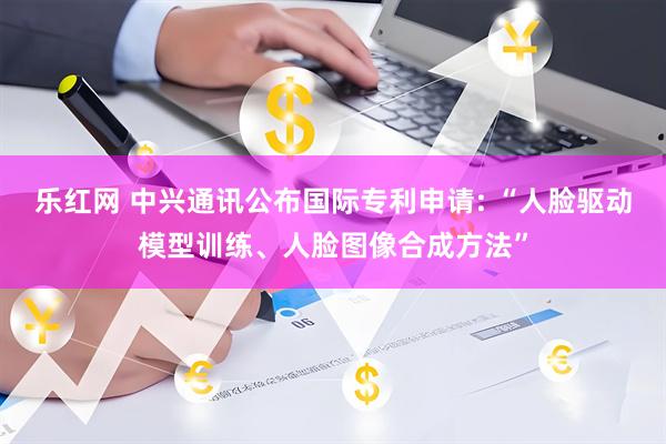 乐红网 中兴通讯公布国际专利申请: “人脸驱动模型训练、人脸图像合成方法”