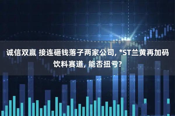 诚信双赢 接连砸钱落子两家公司, *ST兰黄再加码饮料赛道, 能否扭亏?