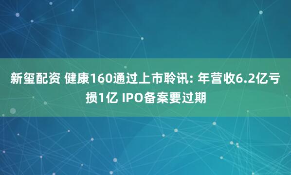 新玺配资 健康160通过上市聆讯: 年营收6.2亿亏损1亿 IPO备案要过期
