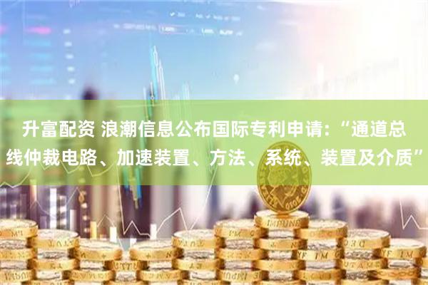 升富配资 浪潮信息公布国际专利申请: “通道总线仲裁电路、加速装置、方法、系统、装置及介质”