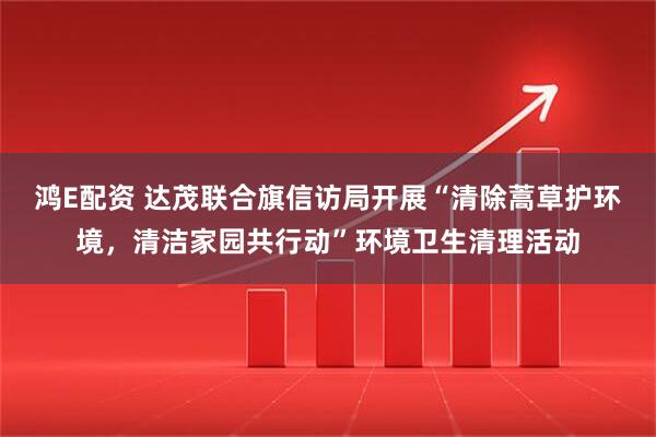 鸿E配资 达茂联合旗信访局开展“清除蒿草护环境，清洁家园共行动”环境卫生清理活动