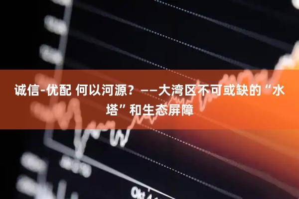 诚信-优配 何以河源？——大湾区不可或缺的“水塔”和生态屏障