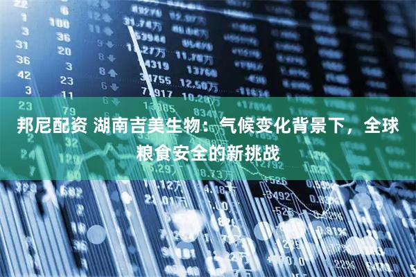 邦尼配资 湖南吉美生物：气候变化背景下，全球粮食安全的新挑战