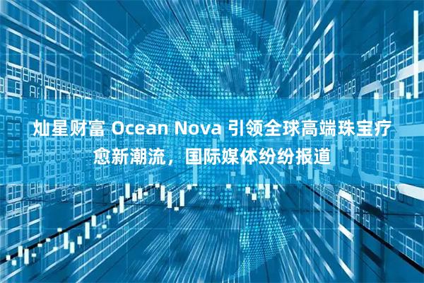 灿星财富 Ocean Nova 引领全球高端珠宝疗愈新潮流，国际媒体纷纷报道