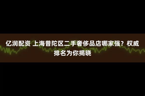 亿润配资 上海普陀区二手奢侈品店哪家强？权威排名为你揭晓