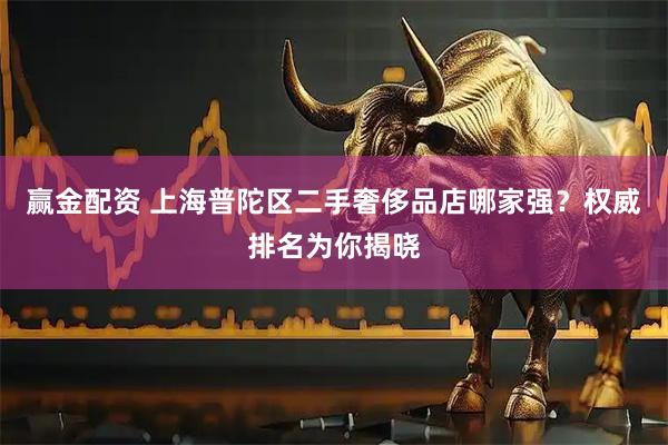 赢金配资 上海普陀区二手奢侈品店哪家强？权威排名为你揭晓
