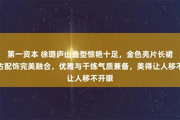 第一资本 徐璐庐山造型惊艳十足，金色亮片长裙与复古配饰完美融合，优雅与干练气质兼备，美得让人移不开眼