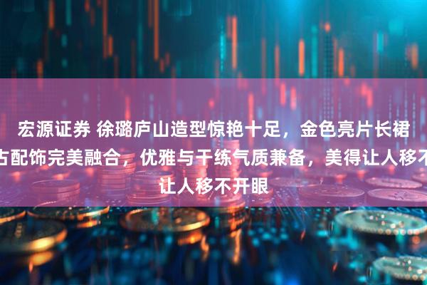 宏源证券 徐璐庐山造型惊艳十足，金色亮片长裙与复古配饰完美融合，优雅与干练气质兼备，美得让人移不开眼