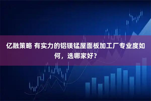 亿融策略 有实力的铝镁锰屋面板加工厂专业度如何，选哪家好？