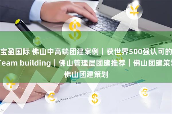 宝盈国际 佛山中高端团建案例丨获世界500强认可的 Team building｜佛山管理层团建推荐｜佛山团建策划