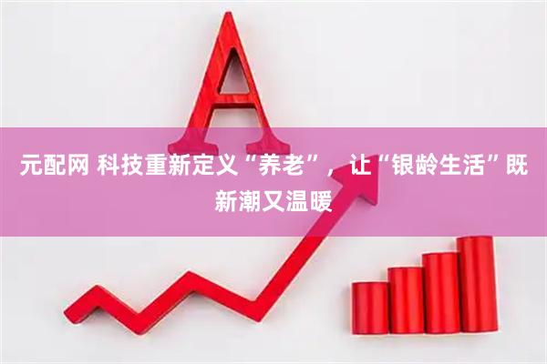 元配网 科技重新定义“养老”，让“银龄生活”既新潮又温暖