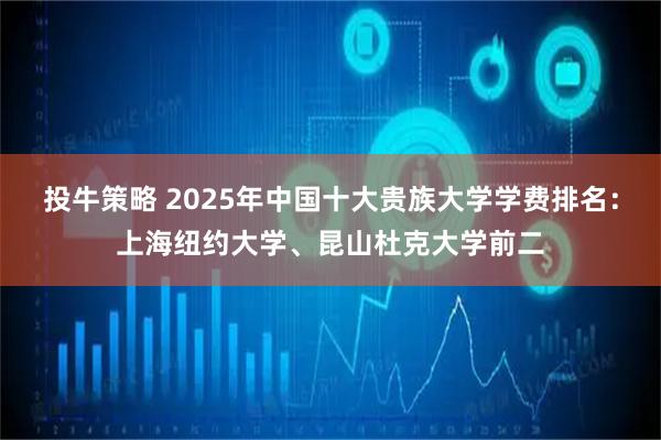 投牛策略 2025年中国十大贵族大学学费排名：上海纽约大学、昆山杜克大学前二