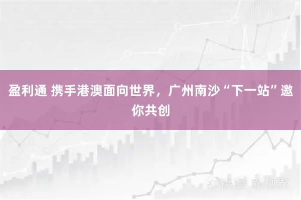 盈利通 携手港澳面向世界，广州南沙“下一站”邀你共创