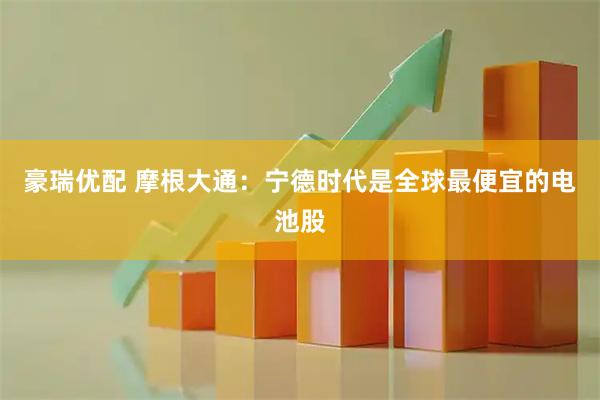 豪瑞优配 摩根大通：宁德时代是全球最便宜的电池股