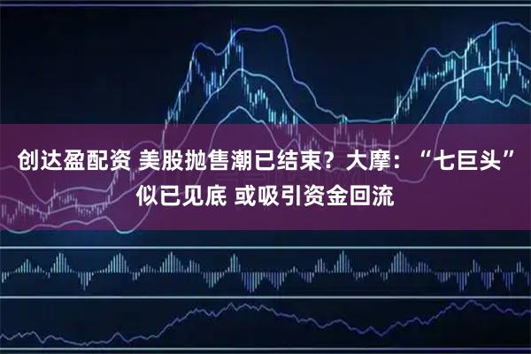 创达盈配资 美股抛售潮已结束？大摩：“七巨头”似已见底 或吸引资金回流