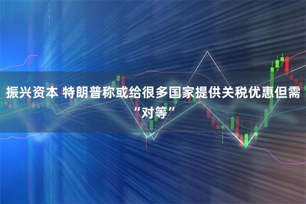 振兴资本 特朗普称或给很多国家提供关税优惠但需“对等”
