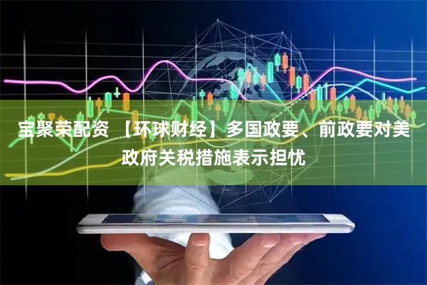宝聚荣配资 【环球财经】多国政要、前政要对美政府关税措施表示担忧