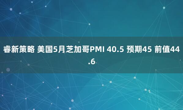 睿新策略 美国5月芝加哥PMI 40.5 预期45 前值44.6