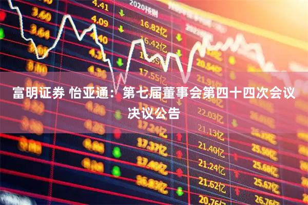 富明证券 怡亚通：第七届董事会第四十四次会议决议公告
