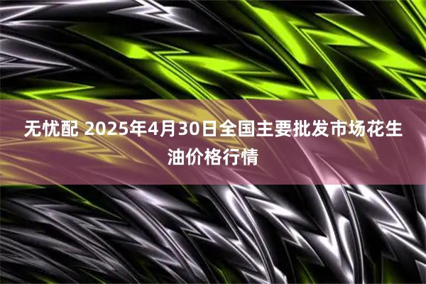 无忧配 2025年4月30日全国主要批发市场花生油价格行情