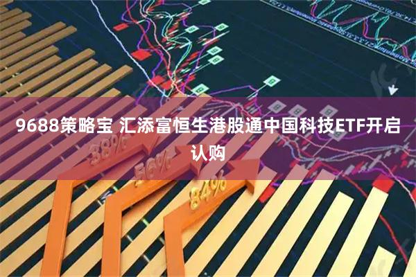 9688策略宝 汇添富恒生港股通中国科技ETF开启认购