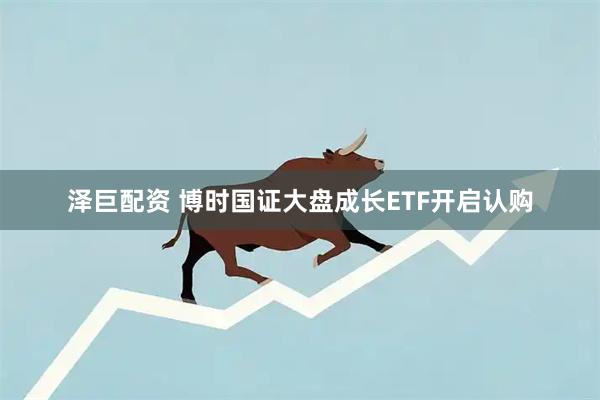 泽巨配资 博时国证大盘成长ETF开启认购