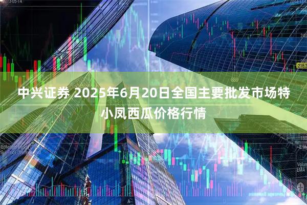 中兴证券 2025年6月20日全国主要批发市场特小凤西瓜价格行情