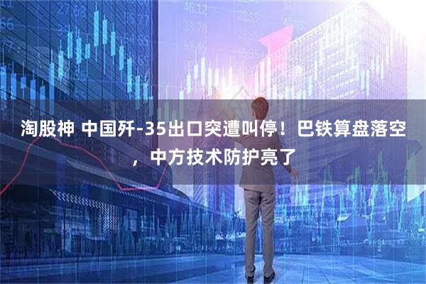 淘股神 中国歼-35出口突遭叫停！巴铁算盘落空，中方技术防护亮了