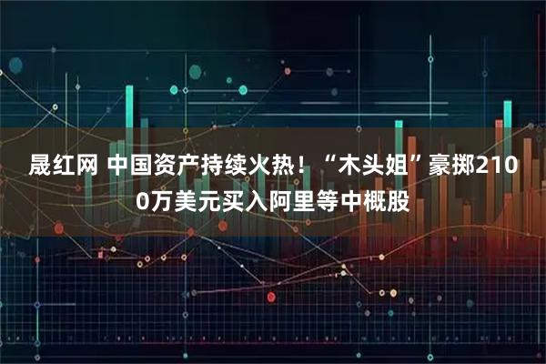 晟红网 中国资产持续火热！“木头姐”豪掷2100万美元买入阿里等中概股