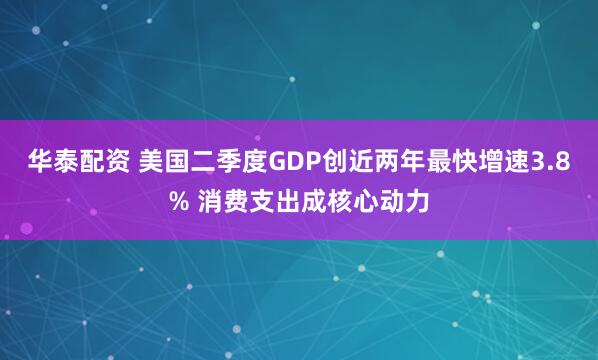华泰配资 美国二季度GDP创近两年最快增速3.8% 消费支出成核心动力
