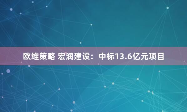 欧维策略 宏润建设：中标13.6亿元项目