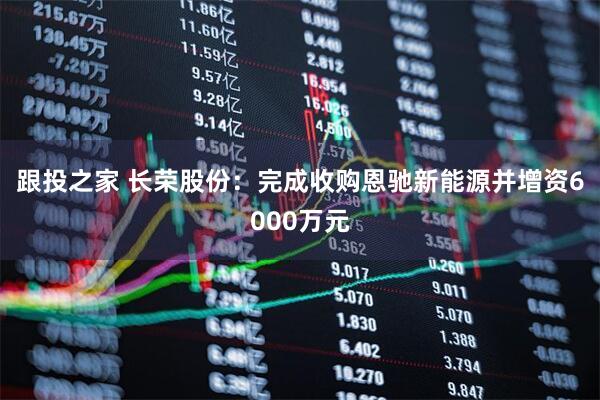 跟投之家 长荣股份：完成收购恩驰新能源并增资6000万元