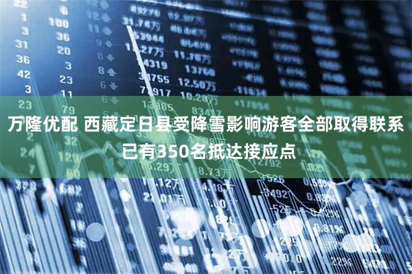 万隆优配 西藏定日县受降雪影响游客全部取得联系 已有350名抵达接应点