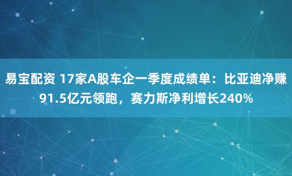 易宝配资 17家A股车企一季度成绩单：比亚迪净赚91.5亿元领跑，赛力斯净利增长240%