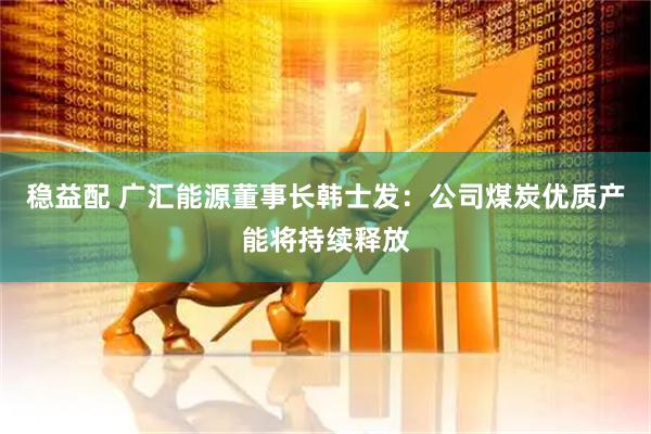 稳益配 广汇能源董事长韩士发：公司煤炭优质产能将持续释放