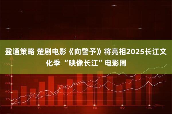 盈通策略 楚剧电影《向警予》将亮相2025长江文化季 “映像长江”电影周