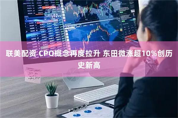 联美配资 CPO概念再度拉升 东田微涨超10%创历史新高